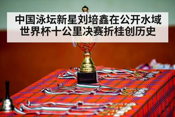 中国泳坛新星刘培鑫在公开水域世界杯十公里决赛折桂创历史